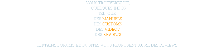 VOUS TROUVEREZ ICI,
 QUELQUES INFOS
TEL  QUE :
DES MANUELS
DES CUSTOMS
DES VIDEOS
DES REVIEWS

CERTAINS FORUMS ET/OU SITES VOUS PROPOSENT AUSSI DES REVIEWS : 
